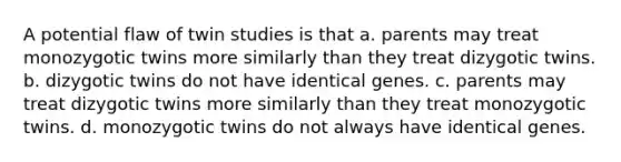 A potential flaw of twin studies is that a. parents may treat monozygotic twins more similarly than they treat dizygotic twins. b. dizygotic twins do not have identical genes. c. parents may treat dizygotic twins more similarly than they treat monozygotic twins. d. monozygotic twins do not always have identical genes.