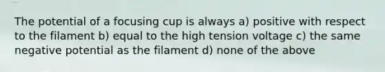 The potential of a focusing cup is always a) positive with respect to the filament b) equal to the high tension voltage c) the same negative potential as the filament d) none of the above