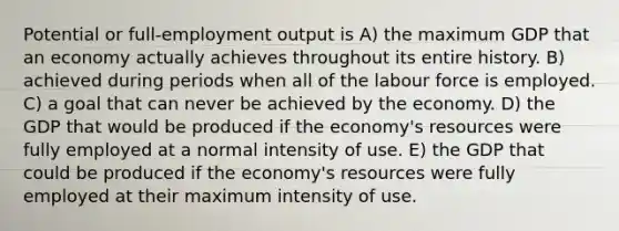 Potential or full-employment output is A) the maximum GDP that an economy actually achieves throughout its entire history. B) achieved during periods when all of the labour force is employed. C) a goal that can never be achieved by the economy. D) the GDP that would be produced if the economy's resources were fully employed at a normal intensity of use. E) the GDP that could be produced if the economy's resources were fully employed at their maximum intensity of use.