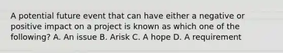 A potential future event that can have either a negative or positive impact on a project is known as which one of the following? A. An issue B. Arisk C. A hope D. A requirement