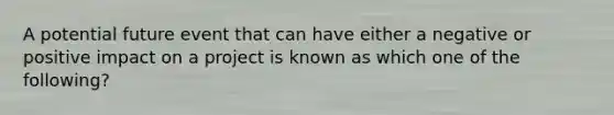 A potential future event that can have either a negative or positive impact on a project is known as which one of the following?