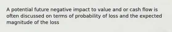 A potential future negative impact to value and or cash flow is often discussed on terms of probability of loss and the expected magnitude of the loss