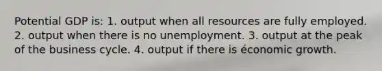 Potential GDP is: 1. output when all resources are fully employed. 2. output when there is no unemployment. 3. output at the peak of the business cycle. 4. output if there is économic growth.