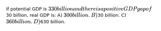 If potential GDP is 330 billion and there is a positive GDP gap of30 billion, real GDP is: A) 300 billion. B)30 billion. C) 360 billion. D)630 billion.