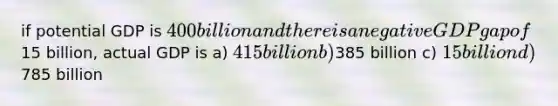 if potential GDP is 400 billion and there is a negative GDP gap of15 billion, actual GDP is a) 415 billion b)385 billion c) 15 billion d)785 billion