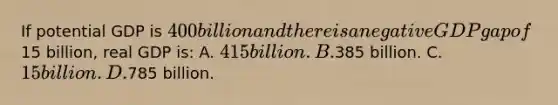 If potential GDP is 400 billion and there is a negative GDP gap of15 billion, real GDP is: A. 415 billion. B.385 billion. C. 15 billion. D.785 billion.