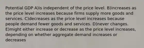 Potential GDP A)is independent of the price level. B)increases as the price level increases because firms supply more goods and services. C)decreases as the price level increases because people demand fewer goods and services. D)never changes. E)might either increase or decrease as the price level increases, depending on whether aggregate demand increases or decreases