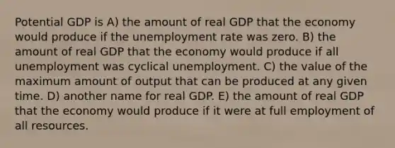 Potential GDP is A) the amount of real GDP that the economy would produce if the unemployment rate was zero. B) the amount of real GDP that the economy would produce if all unemployment was cyclical unemployment. C) the value of the maximum amount of output that can be produced at any given time. D) another name for real GDP. E) the amount of real GDP that the economy would produce if it were at full employment of all resources.