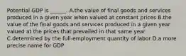 Potential GDP is​ ______. A.the value of final goods and services produced in a given year when valued at constant prices B.the value of the final goods and services produced in a given year valued at the prices that prevailed in that same year C.determined by the​ full-employment quantity of labor D.a more precise name for GDP