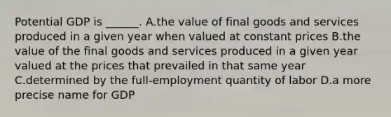 Potential GDP is​ ______. A.the value of final goods and services produced in a given year when valued at constant prices B.the value of the final goods and services produced in a given year valued at the prices that prevailed in that same year C.determined by the​ full-employment quantity of labor D.a more precise name for GDP