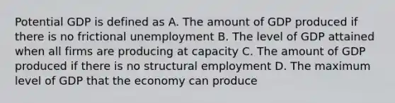 Potential GDP is defined as A. The amount of GDP produced if there is no frictional unemployment B. The level of GDP attained when all firms are producing at capacity C. The amount of GDP produced if there is no structural employment D. The maximum level of GDP that the economy can produce