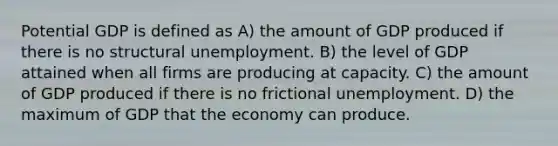 Potential GDP is defined as A) the amount of GDP produced if there is no structural unemployment. B) the level of GDP attained when all firms are producing at capacity. C) the amount of GDP produced if there is no frictional unemployment. D) the maximum of GDP that the economy can produce.