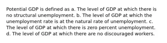 Potential GDP is defined as a. The level of GDP at which there is no structural unemployment. b. The level of GDP at which the unemployment rate is at the natural rate of unemployment. c. The level of GDP at which there is zero percent unemployment. d. The level of GDP at which there are no discouraged workers.