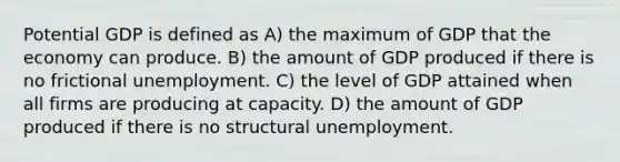 Potential GDP is defined as A) the maximum of GDP that the economy can produce. B) the amount of GDP produced if there is no frictional unemployment. C) the level of GDP attained when all firms are producing at capacity. D) the amount of GDP produced if there is no structural unemployment.