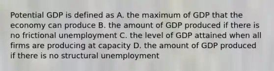 Potential GDP is defined as A. the maximum of GDP that the economy can produce B. the amount of GDP produced if there is no <a href='https://www.questionai.com/knowledge/krazTkqS4n-frictional-unemployment' class='anchor-knowledge'>frictional unemployment</a> C. the level of GDP attained when all firms are producing at capacity D. the amount of GDP produced if there is no <a href='https://www.questionai.com/knowledge/ksbgoYfbUm-structural-unemployment' class='anchor-knowledge'>structural unemployment</a>