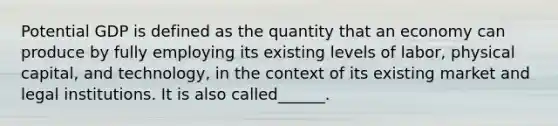 Potential GDP is defined as the quantity that an economy can produce by fully employing its existing levels of labor, physical capital, and technology, in the context of its existing market and legal institutions. It is also called______.