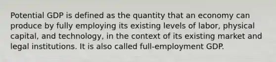 Potential GDP is defined as the quantity that an economy can produce by fully employing its existing levels of labor, physical capital, and technology, in the context of its existing market and legal institutions. It is also called full-employment GDP.