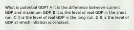 What is potential GDP? A It is the difference between current GDP and maximum GDP. B It is the level of real GDP in the short run. C It is the level of real GDP in the long run. D It is the level of GDP at which inflation is constant.