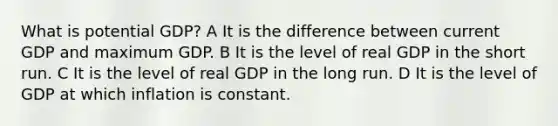 What is potential GDP? A It is the difference between current GDP and maximum GDP. B It is the level of real GDP in the short run. C It is the level of real GDP in the long run. D It is the level of GDP at which inflation is constant.