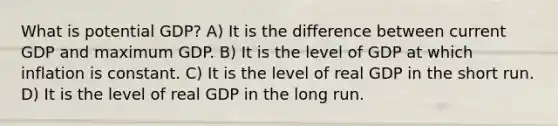 What is potential GDP? A) It is the difference between current GDP and maximum GDP. B) It is the level of GDP at which inflation is constant. C) It is the level of real GDP in the short run. D) It is the level of real GDP in the long run.