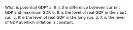 What is potential GDP? a. It is the difference between current GDP and maximum GDP. b. It is the level of real GDP in the short run. c. It is the level of real GDP in the long run. d. It is the level of GDP at which inflation is constant.