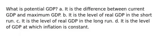 What is potential GDP? a. It is the difference between current GDP and maximum GDP. b. It is the level of real GDP in the short run. c. It is the level of real GDP in the long run. d. It is the level of GDP at which inflation is constant.