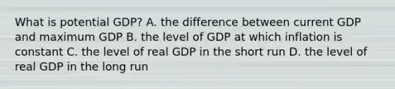 What is potential​ GDP? A. the difference between current GDP and maximum GDP B. the level of GDP at which inflation is constant C. the level of real GDP in the short run D. the level of real GDP in the long run