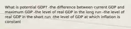 What is potential GDP? -the difference between current GDP and maximum GDP -the level of real GDP in the long run -the level of real GDP in the short run -the level of GDP at which inflation is constant