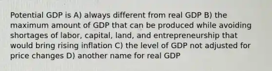 Potential GDP is A) always different from real GDP B) the maximum amount of GDP that can be produced while avoiding shortages of labor, capital, land, and entrepreneurship that would bring rising inflation C) the level of GDP not adjusted for price changes D) another name for real GDP