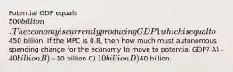 Potential GDP equals 500 billion. The economy is currently producing GDP1 which is equal to450 billion. If the MPC is 0.8, then how much must autonomous spending change for the economy to move to potential GDP? A) -40 billion B) -10 billion C) 10 billion D)40 billion