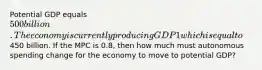 Potential GDP equals 500 billion. The economy is currently producing GDP1 which is equal to450 billion. If the MPC is 0.8, then how much must autonomous spending change for the economy to move to potential GDP?