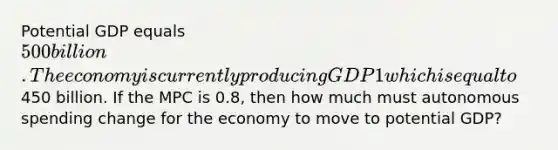 Potential GDP equals 500 billion. The economy is currently producing GDP1 which is equal to450 billion. If the MPC is 0.8, then how much must autonomous spending change for the economy to move to potential GDP?