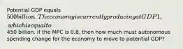 Potential GDP equals 500 billion. The economy is currently producing at GDP1, which is equal to450 billion. If the MPC is 0.8, then how much must autonomous spending change for the economy to move to potential GDP?