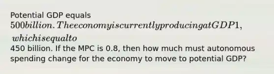 Potential GDP equals 500 billion. The economy is currently producing at GDP1, which is equal to450 billion. If the MPC is 0.8, then how much must autonomous spending change for the economy to move to potential GDP?