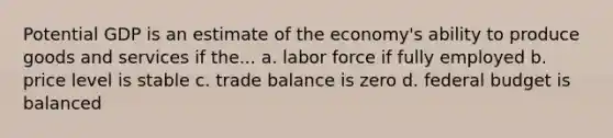 Potential GDP is an estimate of the economy's ability to produce goods and services if the... a. labor force if fully employed b. price level is stable c. trade balance is zero d. federal budget is balanced