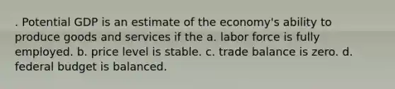 . Potential GDP is an estimate of the economy's ability to produce goods and services if the a. labor force is fully employed. b. price level is stable. c. trade balance is zero. d. federal budget is balanced.