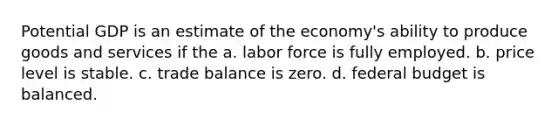 Potential GDP is an estimate of the economy's ability to produce goods and services if the a. labor force is fully employed. b. price level is stable. c. trade balance is zero. d. federal budget is balanced.