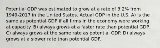 Potential GDP was estimated to grow at a rate of 3.2% from 1949-2017 in the United States. Actual GDP in the U.S. A) is the same as potential GDP if all firms in the economy were working at capacity. B) always grows at a faster rate than potential GDP. C) always grows at the same rate as potential GDP. D) always grows at a slower rate than potential GDP.