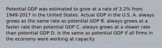 Potential GDP was estimated to grow at a rate of 3.2% from 1949-2017 in the United States. Actual GDP in the U.S. A. always grows as the same rate as potential GDP B. always grows at a faster rate than potential GDP C. always grows at a slower rate than potential GDP D. is the same as potential GDP if all firms in the economy were working at capacity