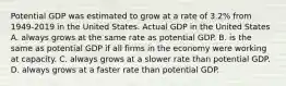 Potential GDP was estimated to grow at a rate of​ 3.2% from 1949-2019 in the United States. Actual GDP in the United States A. always grows at the same rate as potential GDP. B. is the same as potential GDP if all firms in the economy were working at capacity. C. always grows at a slower rate than potential GDP. D. always grows at a faster rate than potential GDP.