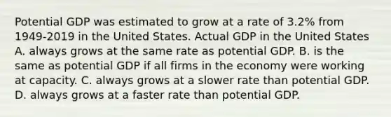 Potential GDP was estimated to grow at a rate of​ 3.2% from 1949-2019 in the United States. Actual GDP in the United States A. always grows at the same rate as potential GDP. B. is the same as potential GDP if all firms in the economy were working at capacity. C. always grows at a slower rate than potential GDP. D. always grows at a faster rate than potential GDP.