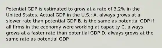 Potential GDP is estimated to grow at a rate of 3.2% in the United States. Actual GDP in the U.S.: A. always grows at a slower rate than potential GDP B. is the same as potential GDP if all firms in the economy were working at capacity C. always grows at a faster rate than potential GDP D. always grows at the same rate as potential GDP