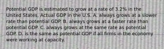 Potential GDP is estimated to grow at a rate of​ 3.2% in the United States. Actual GDP in the U.S. A. always grows at a slower rate than potential GDP. B. always grows at a faster rate than potential GDP. C. always grows at the same rate as potential GDP. D. is the same as potential GDP if all firms in the economy were working at capacity.