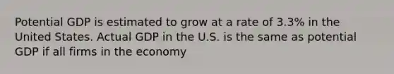 Potential GDP is estimated to grow at a rate of 3.3% in the United States. Actual GDP in the U.S. is the same as potential GDP if all firms in the economy