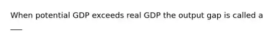 When potential GDP exceeds real GDP the output gap is called a ___