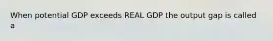 When potential GDP exceeds REAL GDP the output gap is called a