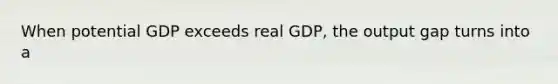 When potential GDP exceeds real GDP, the output gap turns into a