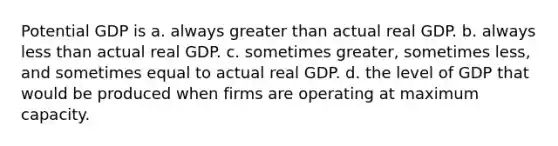 Potential GDP is a. always <a href='https://www.questionai.com/knowledge/ktgHnBD4o3-greater-than' class='anchor-knowledge'>greater than</a> actual real GDP. b. always <a href='https://www.questionai.com/knowledge/k7BtlYpAMX-less-than' class='anchor-knowledge'>less than</a> actual real GDP. c. sometimes greater, sometimes less, and sometimes equal to actual real GDP. d. the level of GDP that would be produced when firms are operating at maximum capacity.