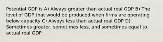 Potential GDP is A) Always greater than actual real GDP B) The level of GDP that would be produced when firms are operating below capacity C) Always less than actual real GDP D) Sometimes greater, sometimes less, and sometimes equal to actual real GDP