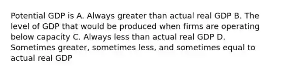 Potential GDP is A. Always greater than actual real GDP B. The level of GDP that would be produced when firms are operating below capacity C. Always less than actual real GDP D. Sometimes greater, sometimes less, and sometimes equal to actual real GDP